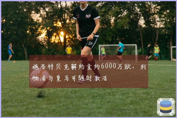施洛特贝克解约金约6000万欧，利物浦与皇马可随时激活