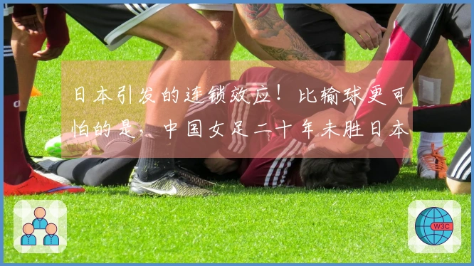 日本引发的连锁效应！比输球更可怕的是，中国女足二十年未胜日本
