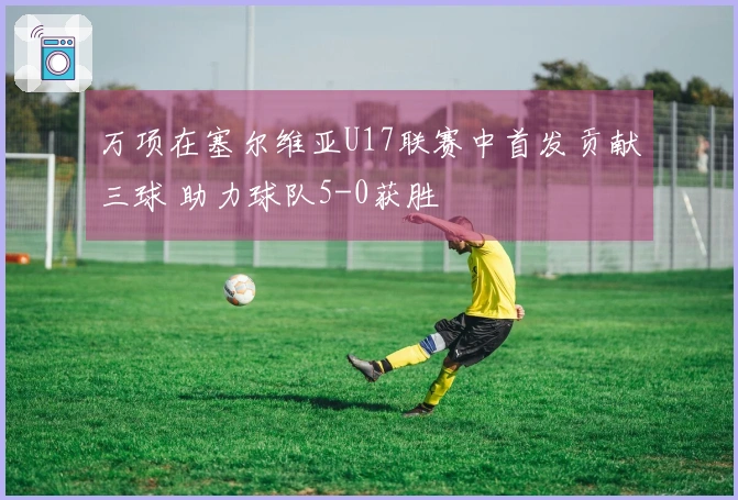 万项在塞尔维亚U17联赛中首发贡献三球 助力球队5-0获胜