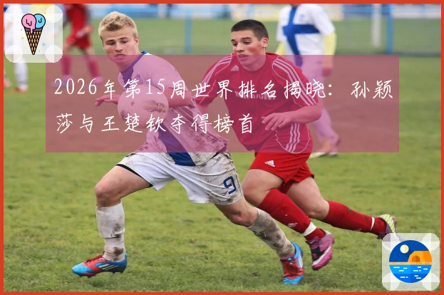 2026年第15周世界排名揭晓：孙颖莎与王楚钦夺得榜首