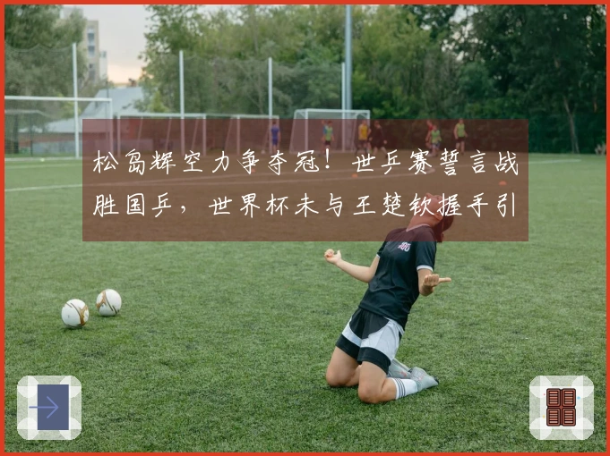 松岛辉空力争夺冠！世乒赛誓言战胜国乒，世界杯未与王楚钦握手引发误解