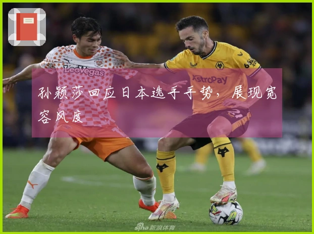 孙颖莎回应日本选手手势，展现宽容风度