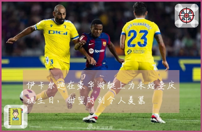 伊卡尔迪在豪华游艇上为未婚妻庆祝生日，甜蜜时刻令人羡慕