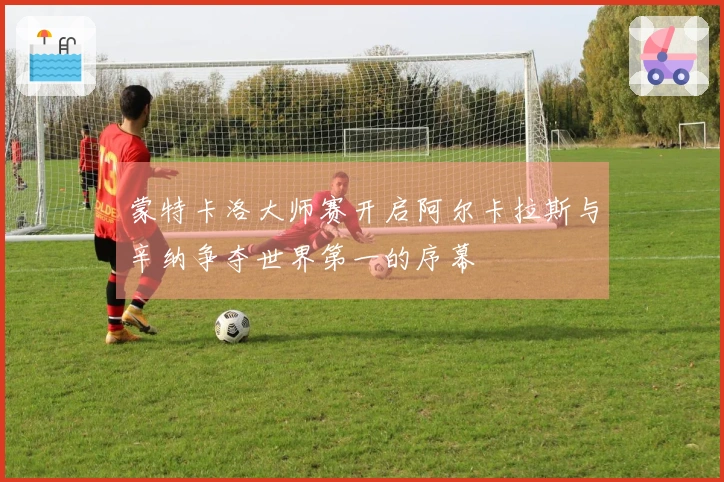 蒙特卡洛大师赛开启阿尔卡拉斯与辛纳争夺世界第一的序幕