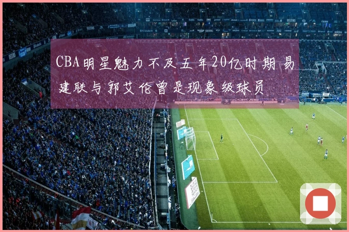 CBA明星魅力不及五年20亿时期 易建联与郭艾伦曾是现象级球员