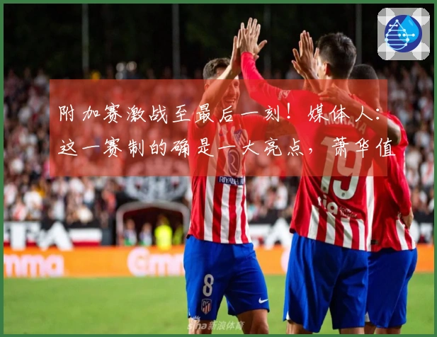 附加赛激战至最后一刻！媒体人：这一赛制的确是一大亮点，萧华值得称赞