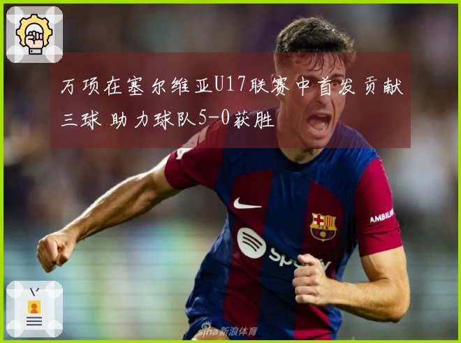 万项在塞尔维亚U17联赛中首发贡献三球 助力球队5-0获胜
