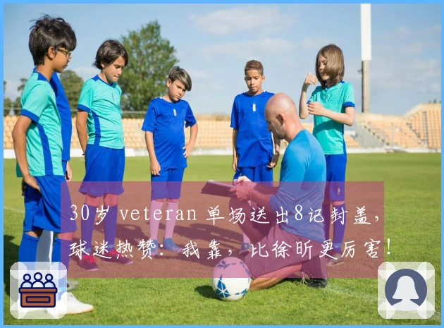 30岁 veteran 单场送出8记封盖，球迷热赞：我靠，比徐昕更厉害！