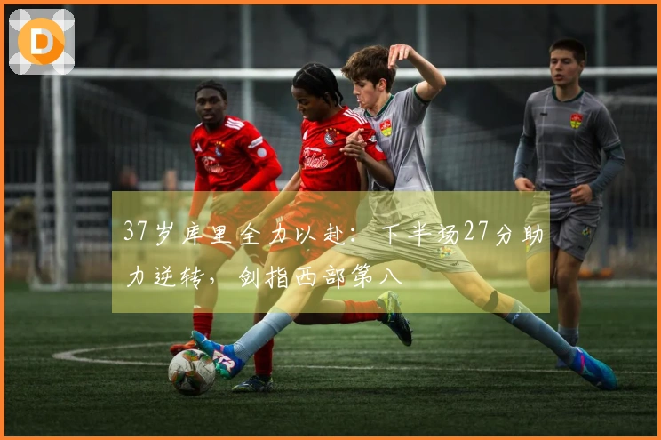 37岁库里全力以赴：下半场27分助力逆转，剑指西部第八