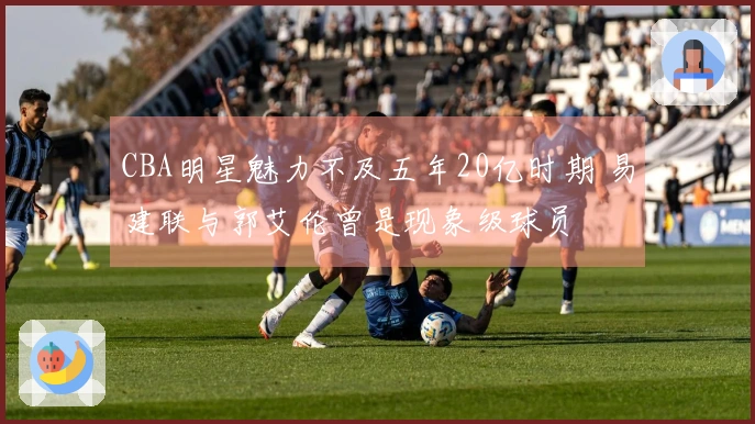 CBA明星魅力不及五年20亿时期 易建联与郭艾伦曾是现象级球员