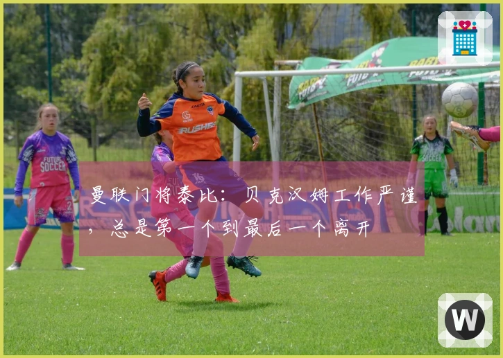 曼联门将泰比：贝克汉姆工作严谨，总是第一个到最后一个离开