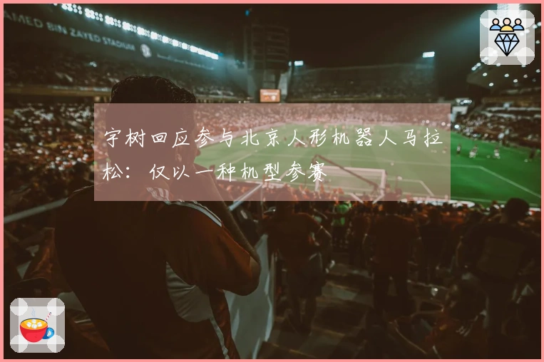 宇树回应参与北京人形机器人马拉松：仅以一种机型参赛