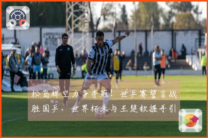 松岛辉空力争夺冠！世乒赛誓言战胜国乒，世界杯未与王楚钦握手引发误解