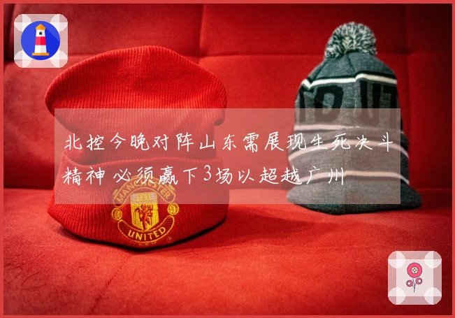 北控今晚对阵山东需展现生死决斗精神 必须赢下3场以超越广州