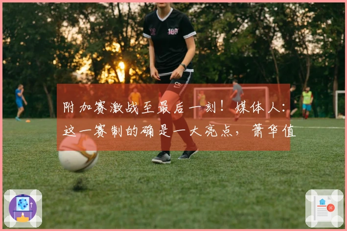 附加赛激战至最后一刻！媒体人：这一赛制的确是一大亮点，萧华值得称赞