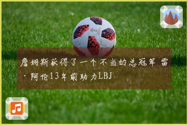 詹姆斯获得了一个不当的总冠军 雷·阿伦13年前助力LBJ