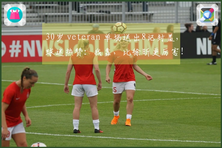 30岁 veteran 单场送出8记封盖，球迷热赞：我靠，比徐昕更厉害！