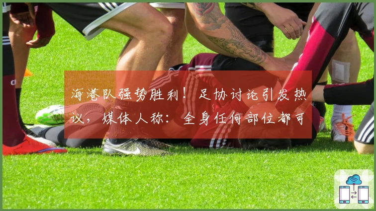 海港队强势胜利！足协讨论引发热议，媒体人称：全身任何部位都可产生冲击